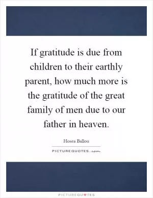 If gratitude is due from children to their earthly parent, how much more is the gratitude of the great family of men due to our father in heaven Picture Quote #1