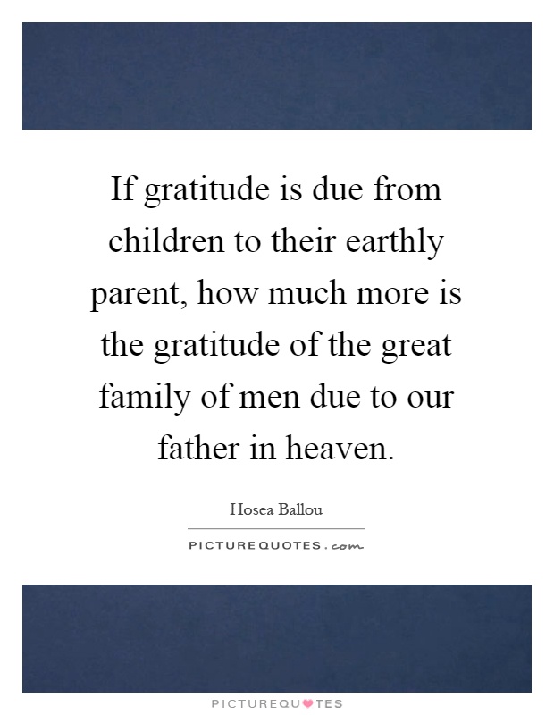 If gratitude is due from children to their earthly parent, how much more is the gratitude of the great family of men due to our father in heaven Picture Quote #1