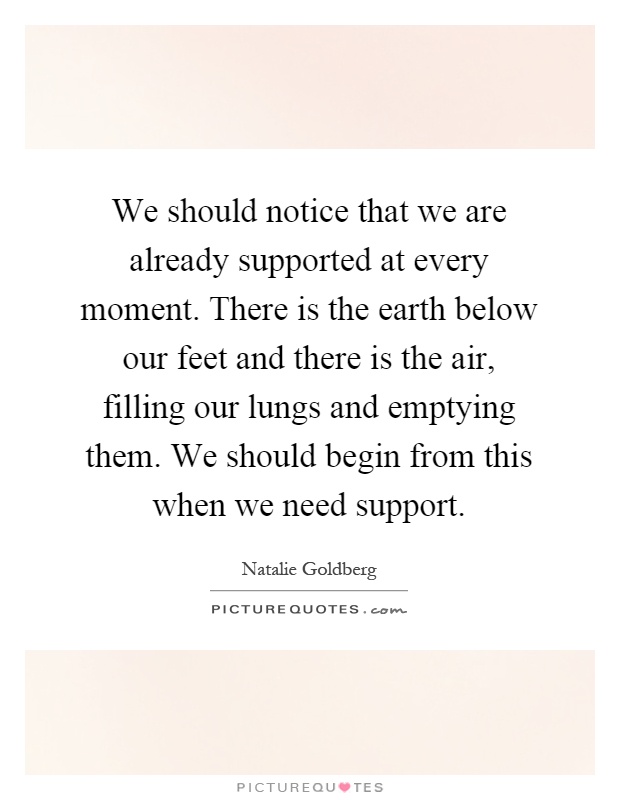 We should notice that we are already supported at every moment. There is the earth below our feet and there is the air, filling our lungs and emptying them. We should begin from this when we need support Picture Quote #1