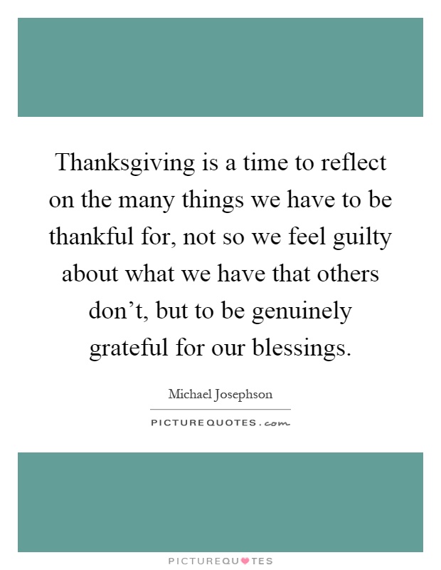 Thanksgiving is a time to reflect on the many things we have to be thankful for, not so we feel guilty about what we have that others don't, but to be genuinely grateful for our blessings Picture Quote #1