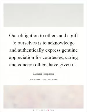 Our obligation to others and a gift to ourselves is to acknowledge and authentically express genuine appreciation for courtesies, caring and concern others have given us Picture Quote #1