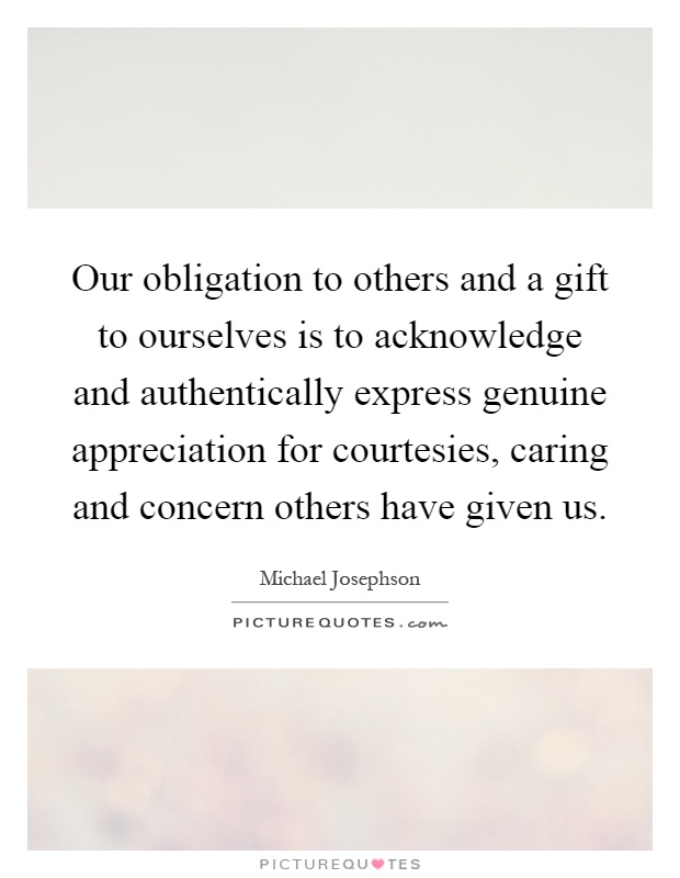 Our obligation to others and a gift to ourselves is to acknowledge and authentically express genuine appreciation for courtesies, caring and concern others have given us Picture Quote #1