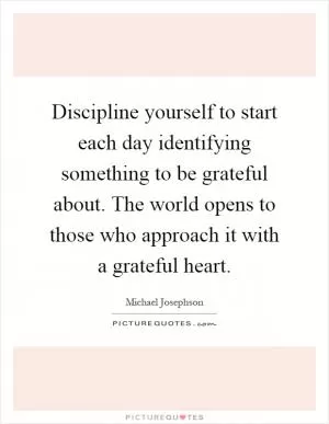 Discipline yourself to start each day identifying something to be grateful about. The world opens to those who approach it with a grateful heart Picture Quote #1