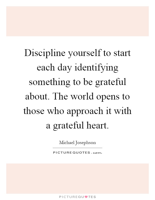 Discipline yourself to start each day identifying something to be grateful about. The world opens to those who approach it with a grateful heart Picture Quote #1