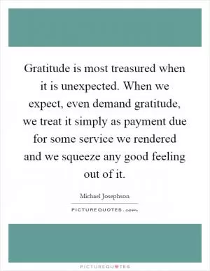 Gratitude is most treasured when it is unexpected. When we expect, even demand gratitude, we treat it simply as payment due for some service we rendered and we squeeze any good feeling out of it Picture Quote #1