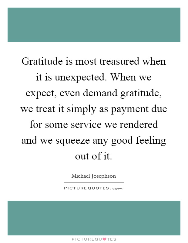 Gratitude is most treasured when it is unexpected. When we expect, even demand gratitude, we treat it simply as payment due for some service we rendered and we squeeze any good feeling out of it Picture Quote #1