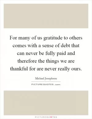 For many of us gratitude to others comes with a sense of debt that can never be fully paid and therefore the things we are thankful for are never really ours Picture Quote #1