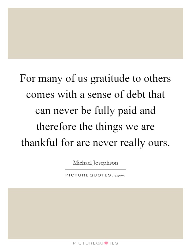 For many of us gratitude to others comes with a sense of debt that can never be fully paid and therefore the things we are thankful for are never really ours Picture Quote #1