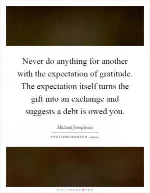 Never do anything for another with the expectation of gratitude. The expectation itself turns the gift into an exchange and suggests a debt is owed you Picture Quote #1