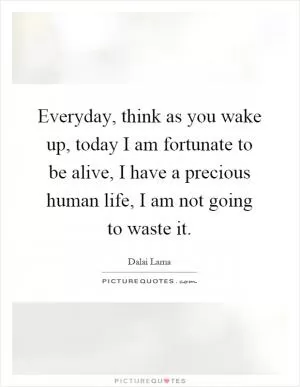Everyday, think as you wake up, today I am fortunate to be alive, I have a precious human life, I am not going to waste it Picture Quote #1
