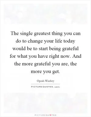 The single greatest thing you can do to change your life today would be to start being grateful for what you have right now. And the more grateful you are, the more you get Picture Quote #1