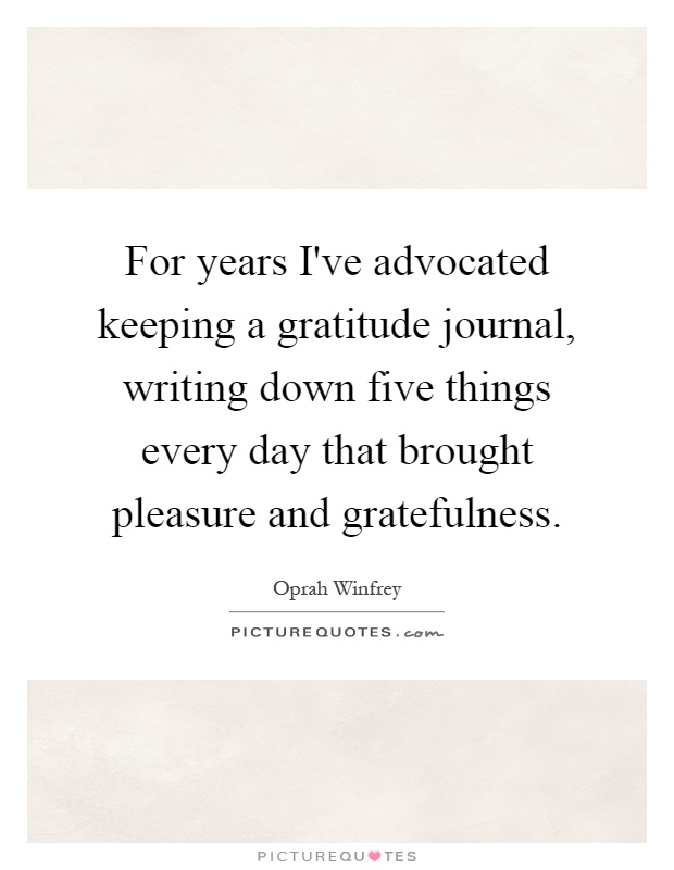 For years I've advocated keeping a gratitude journal, writing down five things every day that brought pleasure and gratefulness Picture Quote #1