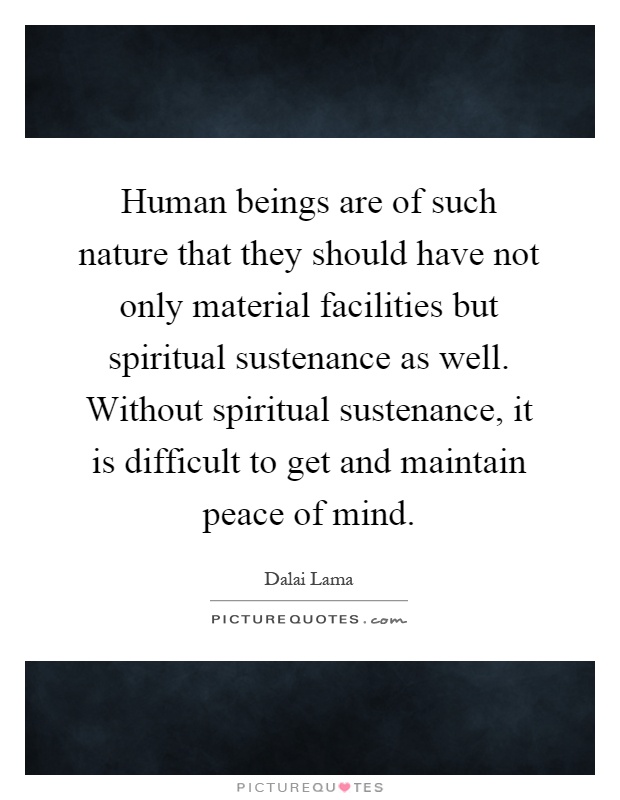 Human beings are of such nature that they should have not only material facilities but spiritual sustenance as well. Without spiritual sustenance, it is difficult to get and maintain peace of mind Picture Quote #1
