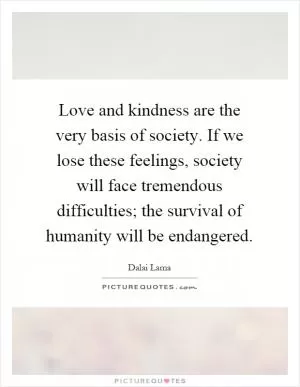 Love and kindness are the very basis of society. If we lose these feelings, society will face tremendous difficulties; the survival of humanity will be endangered Picture Quote #1