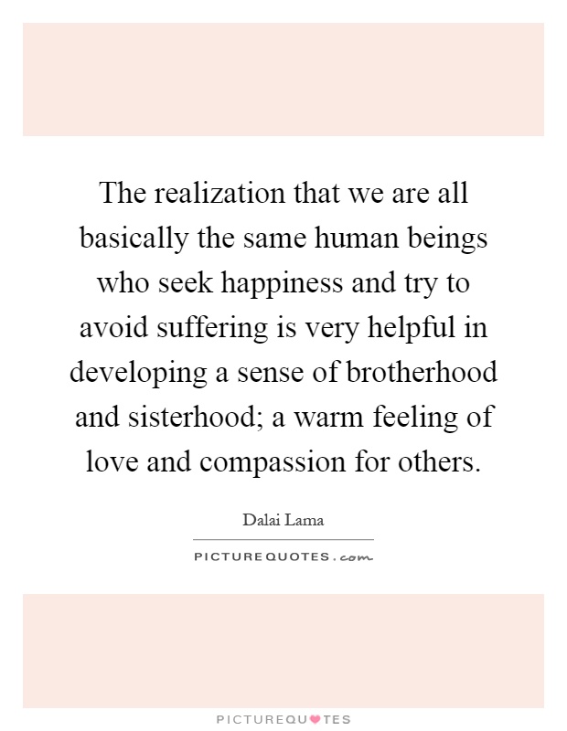 The realization that we are all basically the same human beings who seek happiness and try to avoid suffering is very helpful in developing a sense of brotherhood and sisterhood; a warm feeling of love and compassion for others Picture Quote #1