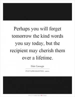 Perhaps you will forget tomorrow the kind words you say today, but the recipient may cherish them over a lifetime Picture Quote #1