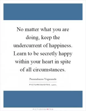 No matter what you are doing, keep the undercurrent of happiness. Learn to be secretly happy within your heart in spite of all circumstances Picture Quote #1