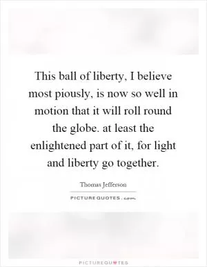 This ball of liberty, I believe most piously, is now so well in motion that it will roll round the globe. at least the enlightened part of it, for light and liberty go together Picture Quote #1