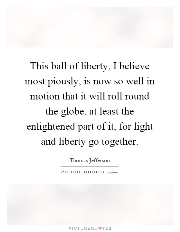 This ball of liberty, I believe most piously, is now so well in motion that it will roll round the globe. at least the enlightened part of it, for light and liberty go together Picture Quote #1