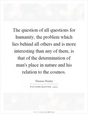 The question of all questions for humanity, the problem which lies behind all others and is more interesting than any of them, is that of the determination of man's place in nature and his relation to the cosmos Picture Quote #1