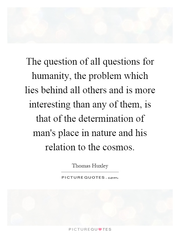 The question of all questions for humanity, the problem which lies behind all others and is more interesting than any of them, is that of the determination of man's place in nature and his relation to the cosmos Picture Quote #1