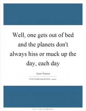 Well, one gets out of bed and the planets don't always hiss or muck up the day, each day Picture Quote #1