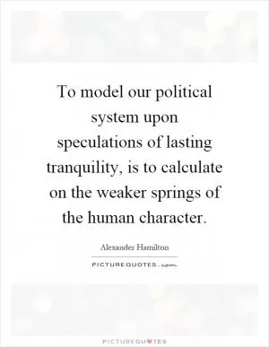To model our political system upon speculations of lasting tranquility, is to calculate on the weaker springs of the human character Picture Quote #1