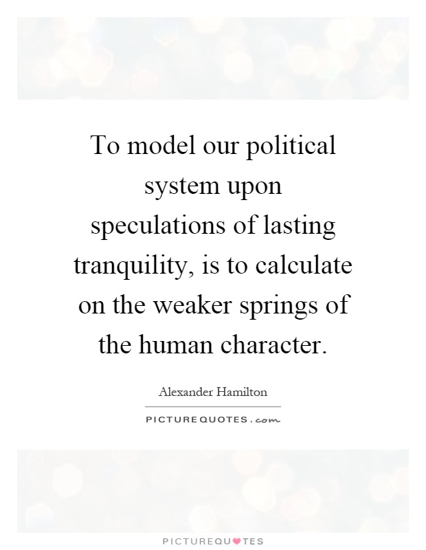 To model our political system upon speculations of lasting tranquility, is to calculate on the weaker springs of the human character Picture Quote #1