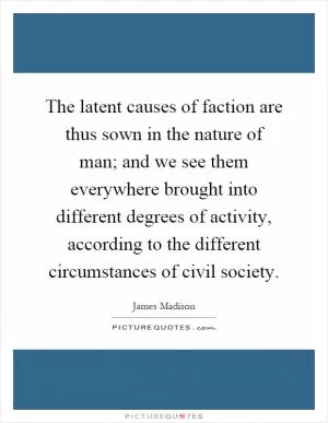 The latent causes of faction are thus sown in the nature of man; and we see them everywhere brought into different degrees of activity, according to the different circumstances of civil society Picture Quote #1