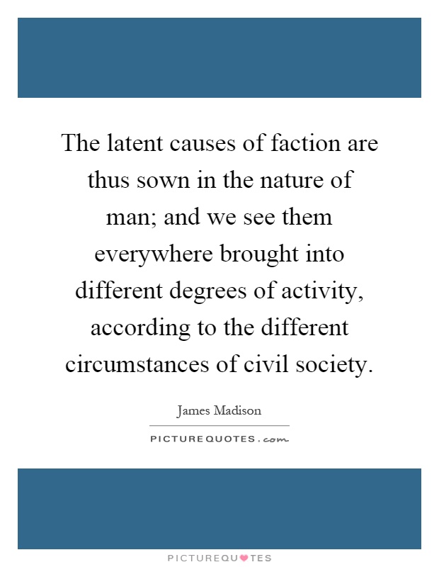 The latent causes of faction are thus sown in the nature of man; and we see them everywhere brought into different degrees of activity, according to the different circumstances of civil society Picture Quote #1