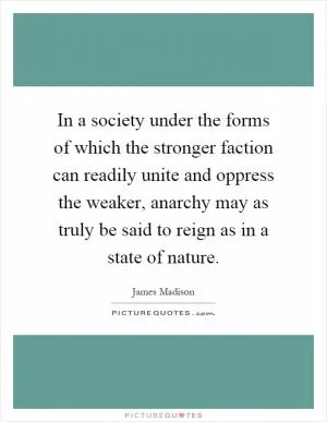 In a society under the forms of which the stronger faction can readily unite and oppress the weaker, anarchy may as truly be said to reign as in a state of nature Picture Quote #1