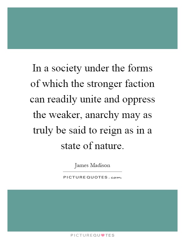 In a society under the forms of which the stronger faction can readily unite and oppress the weaker, anarchy may as truly be said to reign as in a state of nature Picture Quote #1
