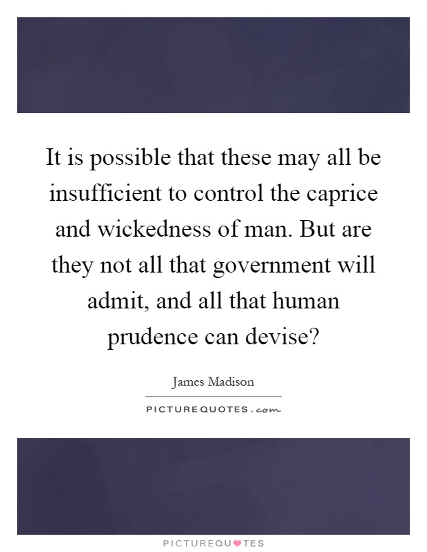 It is possible that these may all be insufficient to control the caprice and wickedness of man. But are they not all that government will admit, and all that human prudence can devise? Picture Quote #1