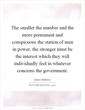 The smaller the number and the more permanent and conspicuous the station of men in power, the stronger must be the interest which they will individually feel in whatever concerns the government Picture Quote #1