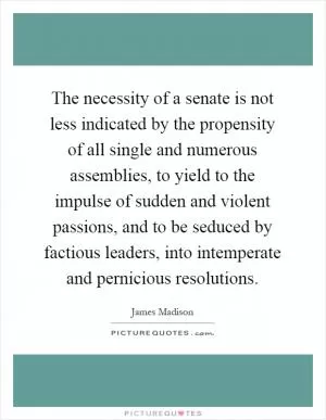 The necessity of a senate is not less indicated by the propensity of all single and numerous assemblies, to yield to the impulse of sudden and violent passions, and to be seduced by factious leaders, into intemperate and pernicious resolutions Picture Quote #1