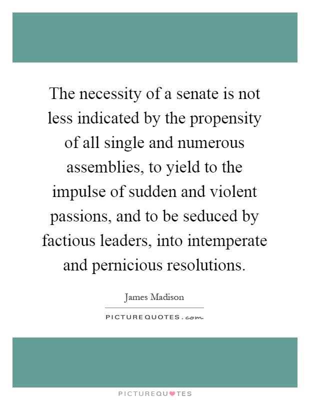 The necessity of a senate is not less indicated by the propensity of all single and numerous assemblies, to yield to the impulse of sudden and violent passions, and to be seduced by factious leaders, into intemperate and pernicious resolutions Picture Quote #1