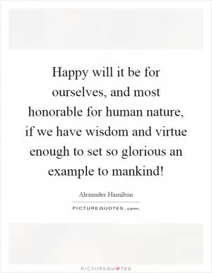 Happy will it be for ourselves, and most honorable for human nature, if we have wisdom and virtue enough to set so glorious an example to mankind! Picture Quote #1
