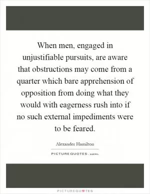 When men, engaged in unjustifiable pursuits, are aware that obstructions may come from a quarter which bare apprehension of opposition from doing what they would with eagerness rush into if no such external impediments were to be feared Picture Quote #1
