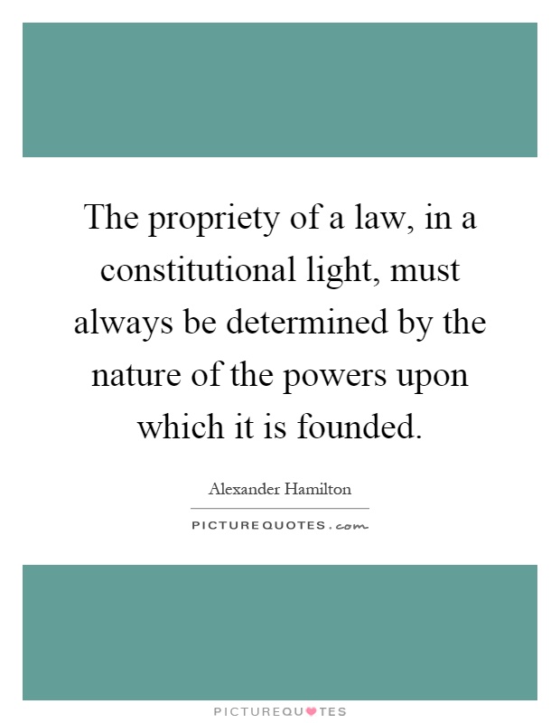 The propriety of a law, in a constitutional light, must always be determined by the nature of the powers upon which it is founded Picture Quote #1