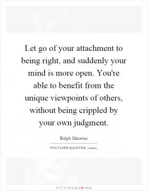 Let go of your attachment to being right, and suddenly your mind is more open. You're able to benefit from the unique viewpoints of others, without being crippled by your own judgment Picture Quote #1