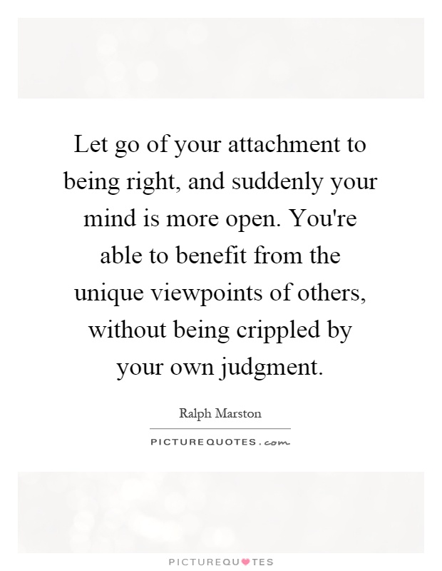 Let go of your attachment to being right, and suddenly your mind is more open. You're able to benefit from the unique viewpoints of others, without being crippled by your own judgment Picture Quote #1
