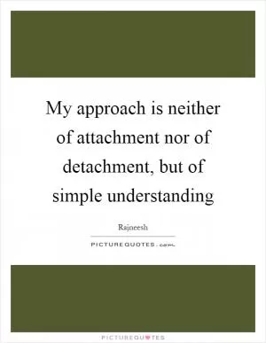 My approach is neither of attachment nor of detachment, but of simple understanding Picture Quote #1