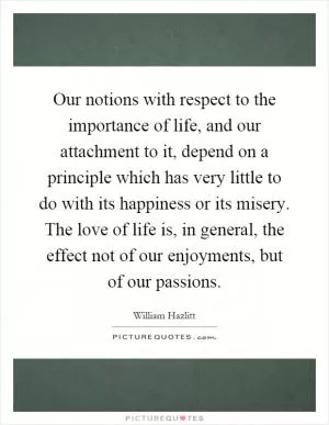 Our notions with respect to the importance of life, and our attachment to it, depend on a principle which has very little to do with its happiness or its misery. The love of life is, in general, the effect not of our enjoyments, but of our passions Picture Quote #1
