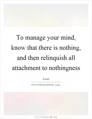 To manage your mind, know that there is nothing, and then relinquish all attachment to nothingness Picture Quote #1