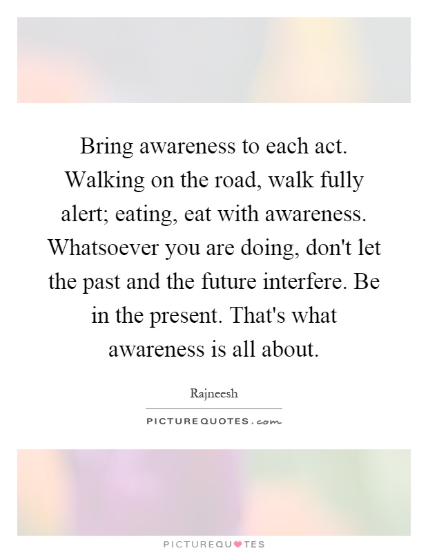 Bring awareness to each act. Walking on the road, walk fully alert; eating, eat with awareness. Whatsoever you are doing, don't let the past and the future interfere. Be in the present. That's what awareness is all about Picture Quote #1
