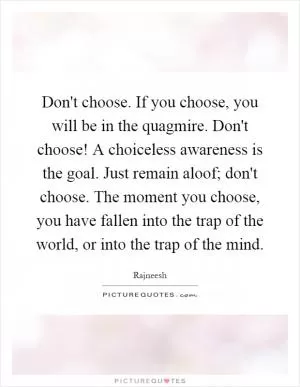 Don't choose. If you choose, you will be in the quagmire. Don't choose! A choiceless awareness is the goal. Just remain aloof; don't choose. The moment you choose, you have fallen into the trap of the world, or into the trap of the mind Picture Quote #1