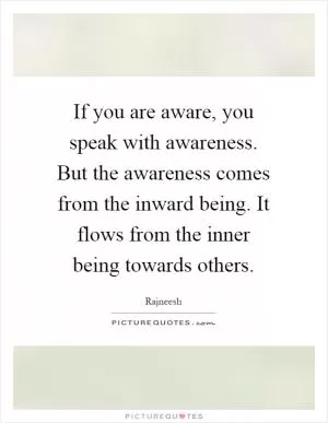 If you are aware, you speak with awareness. But the awareness comes from the inward being. It flows from the inner being towards others Picture Quote #1