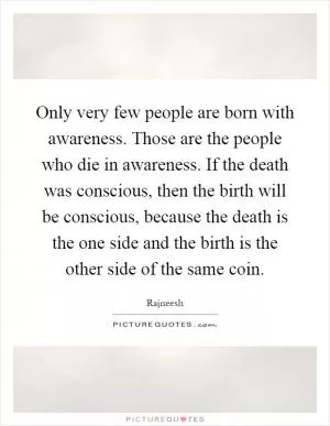 Only very few people are born with awareness. Those are the people who die in awareness. If the death was conscious, then the birth will be conscious, because the death is the one side and the birth is the other side of the same coin Picture Quote #1