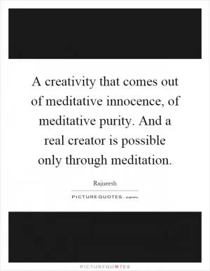 A creativity that comes out of meditative innocence, of meditative purity. And a real creator is possible only through meditation Picture Quote #1