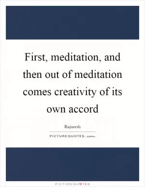 First, meditation, and then out of meditation comes creativity of its own accord Picture Quote #1